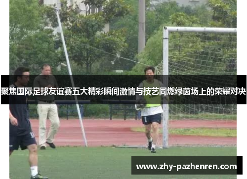 聚焦国际足球友谊赛五大精彩瞬间激情与技艺同燃绿茵场上的荣耀对决 聚焦国际足球友谊赛五大精彩瞬间激情与技艺同燃绿茵场上的荣耀对决