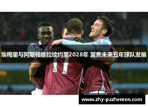 埃梅里与阿斯顿维拉续约至2028年 聚焦未来五年球队发展 埃梅里与阿斯顿维拉续约至2028年 聚焦未来五年球队发展