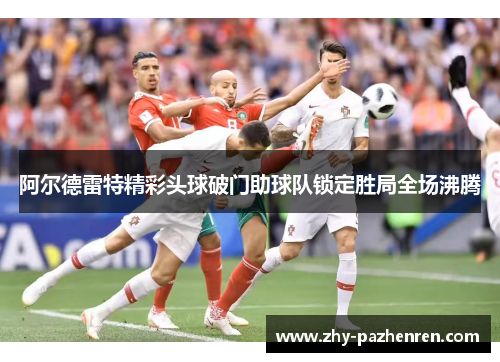 阿尔德雷特精彩头球破门助球队锁定胜局全场沸腾 阿尔德雷特精彩头球破门助球队锁定胜局全场沸腾